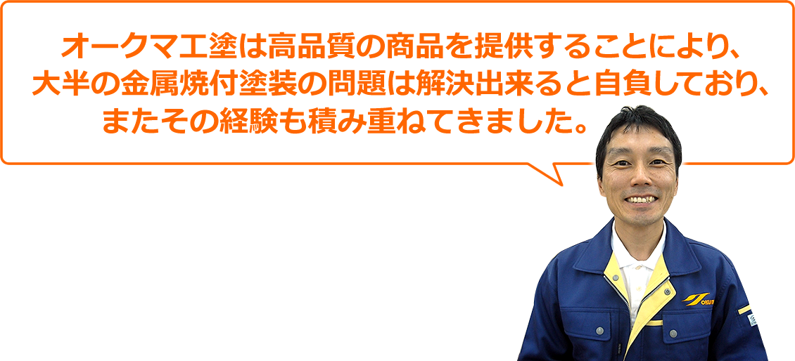 オークマ工塗は高品質の商品を提供することにより、大半の金属焼付塗装の問題は解決できると自負しており、またその経験も積み重ねてきました。