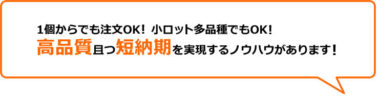 1個からでも注文OK！小ロット多品種でもOK！高品質且つ短納期を実現するノウハウがあります！